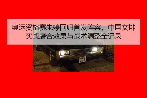 奥运资格赛朱婷回归首发阵容，中国女排实战磨合效果与战术调整全记录